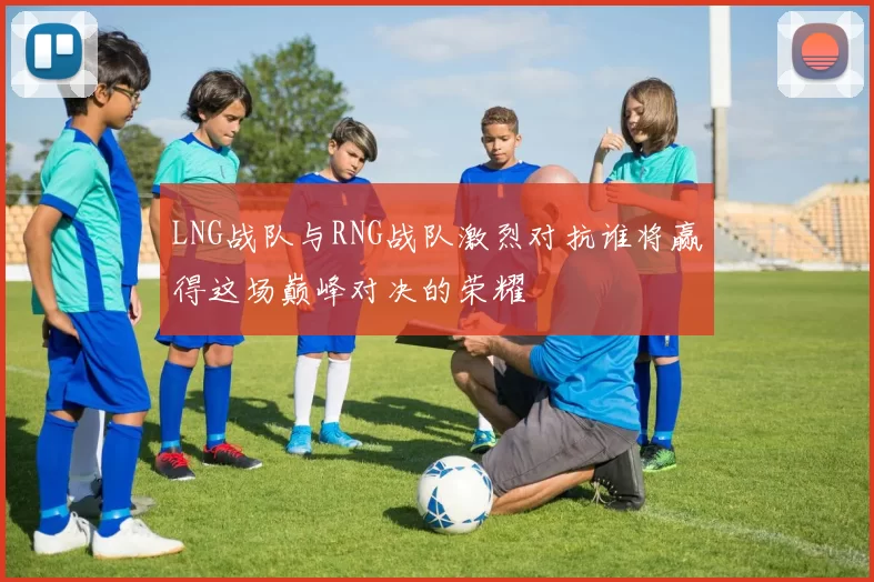 LNG战队与RNG战队激烈对抗谁将赢得这场巅峰对决的荣耀