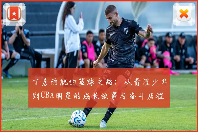 丁彦雨航的篮球之路：从青涩少年到CBA明星的成长故事与奋斗历程