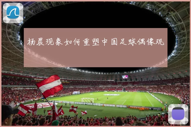 杨晨现象如何重塑中国足球偶像观