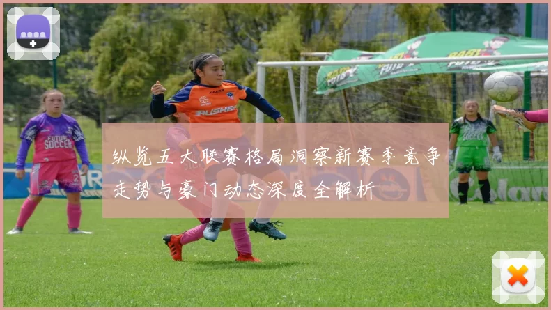 纵览五大联赛格局洞察新赛季竞争走势与豪门动态深度全解析
