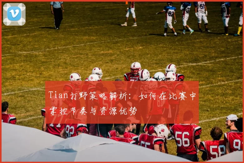 Tian打野策略解析：如何在比赛中掌控节奏与资源优势