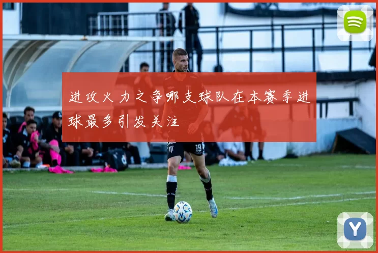 进攻火力之争哪支球队在本赛季进球最多引发关注