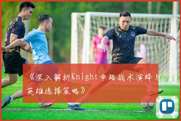 《深入解析Knight中路战术演绎与英雄选择策略》