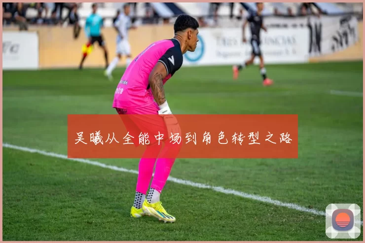 吴曦从全能中场到角色转型之路