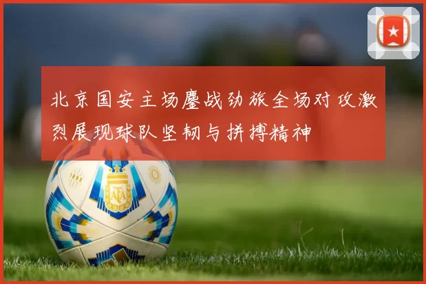 北京国安主场鏖战劲旅全场对攻激烈展现球队坚韧与拼搏精神