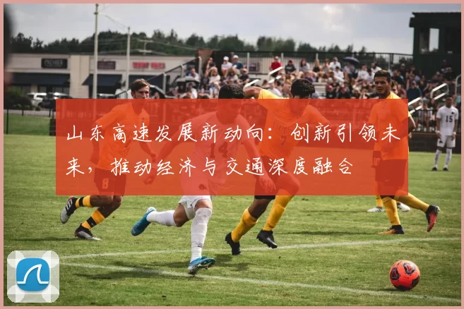 山东高速发展新动向：创新引领未来，推动经济与交通深度融合