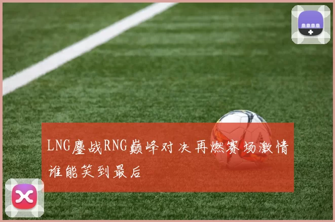 LNG鏖战RNG巅峰对决再燃赛场激情谁能笑到最后