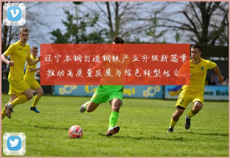 辽宁本钢打造钢铁产业升级新篇章 推动高质量发展与绿色转型结合
