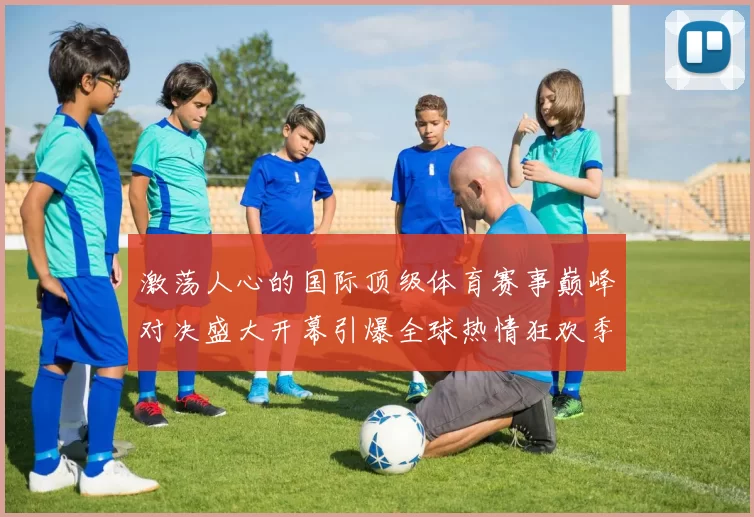 激荡人心的国际顶级体育赛事巅峰对决盛大开幕引爆全球热情狂欢季