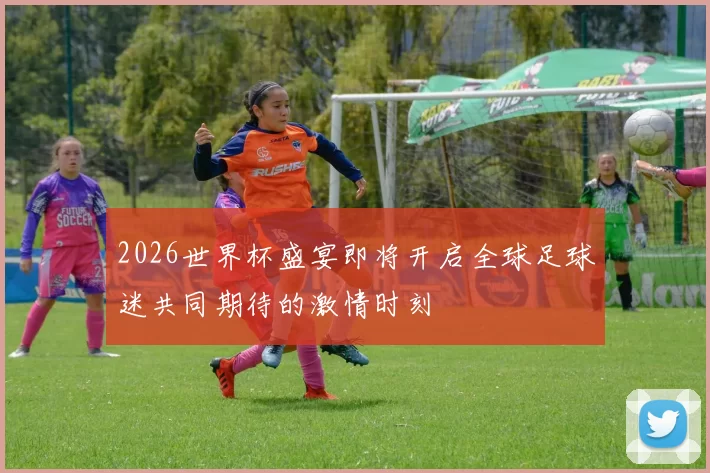 2026世界杯盛宴即将开启全球足球迷共同期待的激情时刻